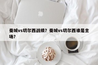 曼城vs切尔西战绩？曼城vs切尔西谁是主场？