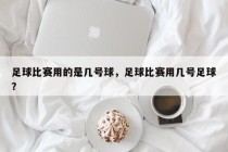 足球比赛用的是几号球，足球比赛用几号足球？
