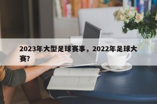 2023年大型足球赛事，2022年足球大赛？