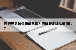 西班牙足球俱乐部队徽？西班牙足球队徽图片？