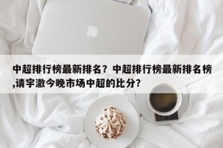 中超排行榜最新排名？中超排行榜最新排名榜,请宇澈今晚市场中超的比分？
