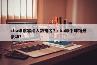cba球馆容纳人数排名？cba哪个球馆最豪华？