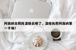 阿森纳主教练温格去哪了，温格执教阿森纳第一千场？
