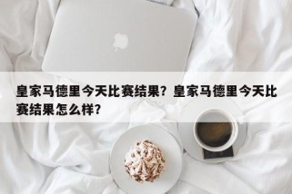 皇家马德里今天比赛结果？皇家马德里今天比赛结果怎么样？