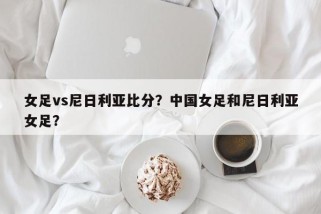 女足vs尼日利亚比分？中国女足和尼日利亚女足？