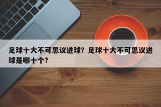 足球十大不可思议进球？足球十大不可思议进球是哪十个？