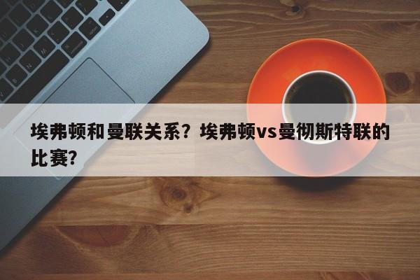 埃弗顿和曼联关系?埃弗顿vs曼彻斯特联的比赛?