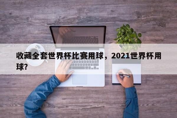 收藏全套世界杯比赛用球,2021世界杯用球?