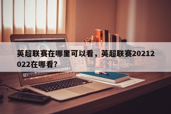 英超联赛在哪里可以看,英超联赛20212022在哪看?