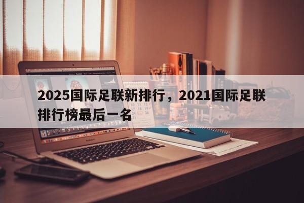 2025国际足联新排行,2021国际足联排行榜最后一名