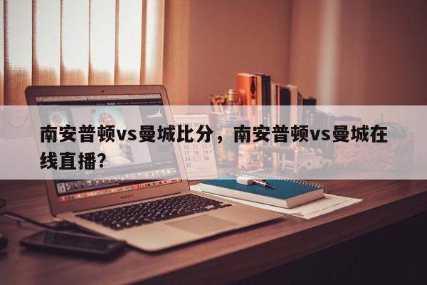 南安普顿vs曼城比分,南安普顿vs曼城在线直播?