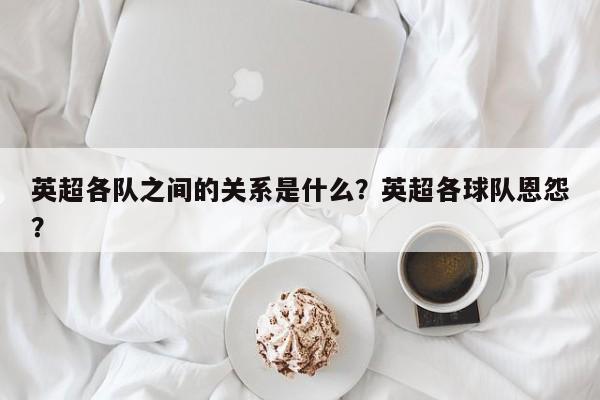 英超各队之间的关系是什么?英超各球队恩怨?